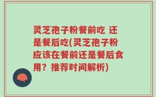 灵芝孢子粉餐前吃 还是餐后吃(灵芝孢子粉应该在餐前还是餐后食用？推荐时间解析)