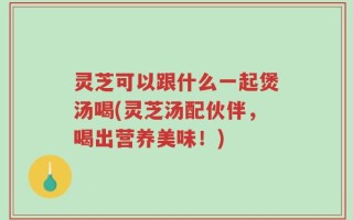 灵芝可以跟什么一起煲汤喝(灵芝汤配伙伴，喝出营养美味！)
