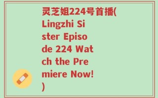 灵芝姐224号首播(Lingzhi Sister Episode 224 Watch the Premiere Now!)