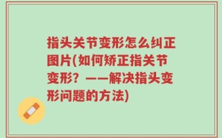 指头关节变形怎么纠正图片(如何矫正指关节变形？——解决指头变形问题的方法)