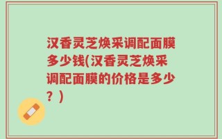 汉香灵芝焕采调配面膜多少钱(汉香灵芝焕采调配面膜的价格是多少？)
