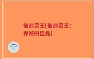 仙都灵芝(仙都灵芝：神秘的佳品)