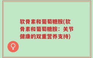 软骨素和葡萄糖胺(软骨素和葡萄糖胺：关节健康的双重营养支持)