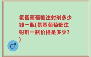 氨基葡萄糖注射剂多少钱一瓶(氨基葡萄糖注射剂一瓶价格是多少？)