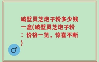 破壁灵芝炮子粉多少钱一盒(破壁灵芝炮子粉：价格一览，惊喜不断)