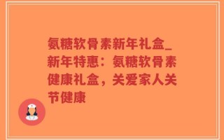氨糖软骨素新年礼盒_新年特惠：氨糖软骨素健康礼盒，关爱家人关节健康