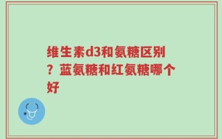 维生素d3和氨糖区别？蓝氨糖和红氨糖哪个好