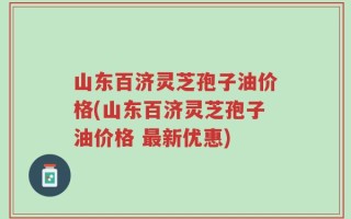 山东百济灵芝孢子油价格(山东百济灵芝孢子油价格 最新优惠)