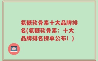 氨糖软骨素十大品牌排名(氨糖软骨素：十大品牌排名榜单公布！)