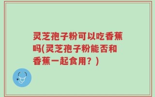 灵芝孢子粉可以吃香蕉吗(灵芝孢子粉能否和香蕉一起食用？)