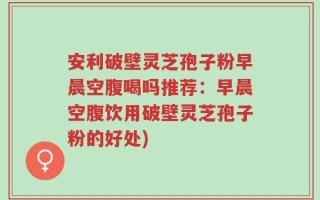 安利破壁灵芝孢子粉早晨空腹喝吗推荐：早晨空腹饮用破壁灵芝孢子粉的好处)