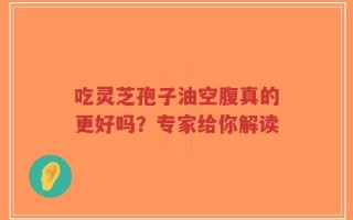 吃灵芝孢子油空腹真的更好吗？专家给你解读