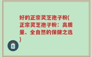 好的正宗灵芝孢子粉(正宗灵芝孢子粉：高质量、全自然的保健之选)