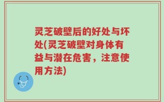 灵芝破壁后的好处与坏处(灵芝破壁对身体有益与潜在危害，注意使用方法)
