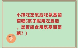 小孩吃左氧后吃氨基葡萄糖(孩子服用左氧后，是否能食用氨基葡萄糖？)