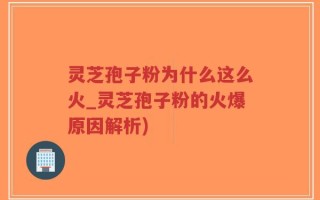 灵芝孢子粉为什么这么火_灵芝孢子粉的火爆原因解析)
