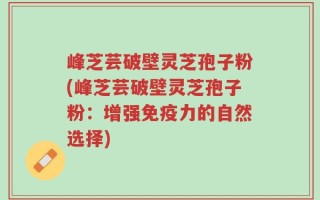 峰芝芸破壁灵芝孢子粉(峰芝芸破壁灵芝孢子粉：增强免疫力的自然选择)