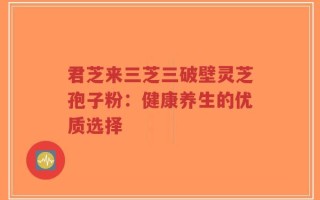 君芝来三芝三破壁灵芝孢子粉：健康养生的优质选择