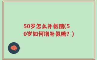 50岁怎么补氨糖(50岁如何增补氨糖？)