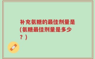 补充氨糖的最佳剂量是(氨糖最佳剂量是多少？)