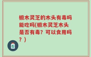 椴木灵芝的木头有毒吗能吃吗(椴木灵芝木头是否有毒？可以食用吗？)