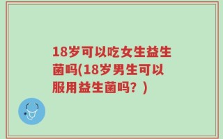 18岁可以吃女生益生菌吗(18岁男生可以服用益生菌吗？)