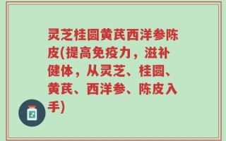 灵芝桂圆黄芪西洋参陈皮(提高免疫力，滋补健体，从灵芝、桂圆、黄芪、西洋参、陈皮入手)