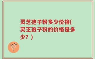 灵芝孢子粉多少价格(灵芝孢子粉的价格是多少？)
