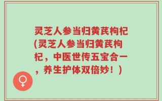 灵芝人参当归黄芪枸杞(灵芝人参当归黄芪枸杞，中医世传五宝合一，养生护体双倍妙！)