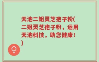 天池二姐灵芝孢子粉(二姐灵芝孢子粉，运用天池科技，助您健康！)