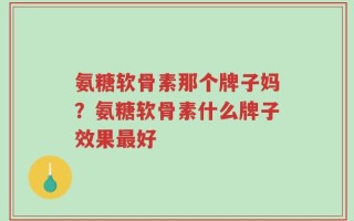 氨糖软骨素那个牌子妈？氨糖软骨素什么牌子效果最好