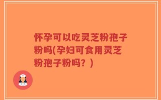 怀孕可以吃灵芝粉孢子粉吗(孕妇可食用灵芝粉孢子粉吗？)