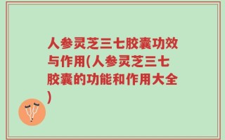 人参灵芝三七胶囊功效与作用(人参灵芝三七胶囊的功能和作用大全)