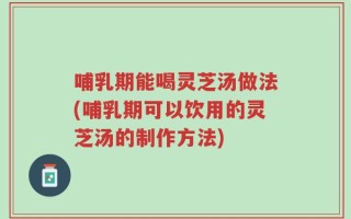 哺乳期能喝灵芝汤做法(哺乳期可以饮用的灵芝汤的制作方法)