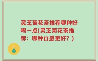 灵芝菊花茶推荐哪种好喝一点(灵芝菊花茶推荐：哪种口感更好？)