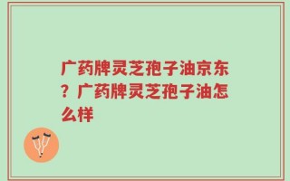 广药牌灵芝孢子油京东？广药牌灵芝孢子油怎么样