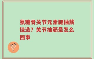 氨糖骨关节元素腿抽筋佳选？关节抽筋是怎么回事