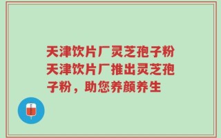 天津饮片厂灵芝孢子粉天津饮片厂推出灵芝孢子粉，助您养颜养生