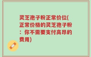 灵芝孢子粉正常价位(正常价格的灵芝孢子粉：你不需要支付高昂的费用)