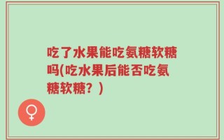吃了水果能吃氨糖软糖吗(吃水果后能否吃氨糖软糖？)