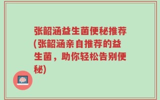 张韶涵益生菌便秘推荐(张韶涵亲自推荐的益生菌，助你轻松告别便秘)