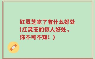 红灵芝吃了有什么好处(红灵芝的惊人好处，你不可不知！)