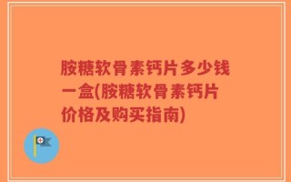 胺糖软骨素钙片多少钱一盒(胺糖软骨素钙片价格及购买指南)