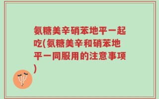 氨糖美辛硝苯地平一起吃(氨糖美辛和硝苯地平一同服用的注意事项)