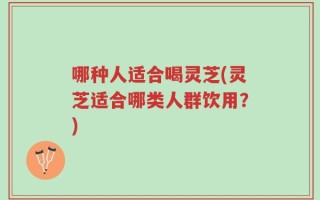 哪种人适合喝灵芝(灵芝适合哪类人群饮用？)