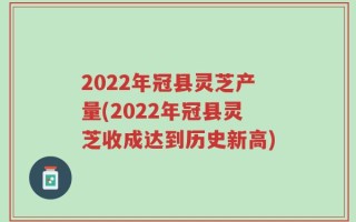 2022年冠县灵芝产量(2022年冠县灵芝收成达到历史新高)
