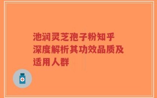 池润灵芝孢子粉知乎 深度解析其功效品质及适用人群