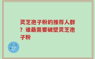 灵芝孢子粉的推荐人群？谁最需要破壁灵芝孢子粉