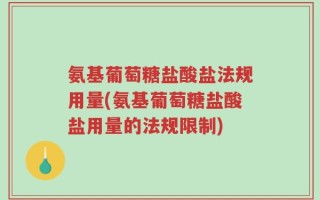氨基葡萄糖盐酸盐法规用量(氨基葡萄糖盐酸盐用量的法规限制)