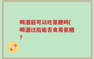 喝酒后可以吃氨糖吗(喝酒过后能否食用氨糖？